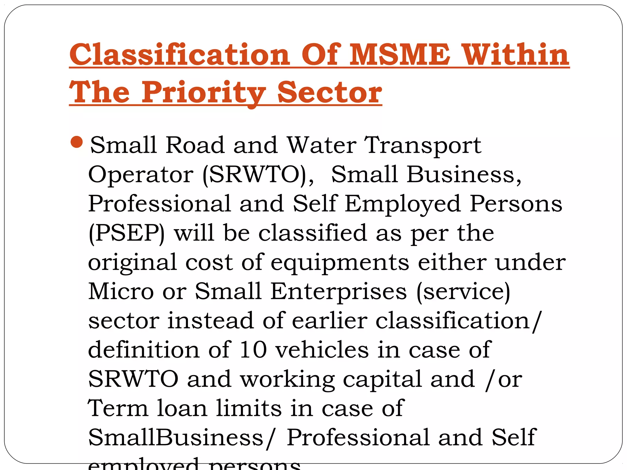 Classification Of MSME Within
The Priority Sector
Small Road and Water Transport
 Operator (SRWTO), Small Business,
 Professional and Self Employed Persons
 (PSEP) will be classified as per the
 original cost of equipments either under
 Micro or Small Enterprises (service)
 sector instead of earlier classification/
 definition of 10 vehicles in case of
 SRWTO and working capital and /or
 Term loan limits in case of
 SmallBusiness/ Professional and Self
 