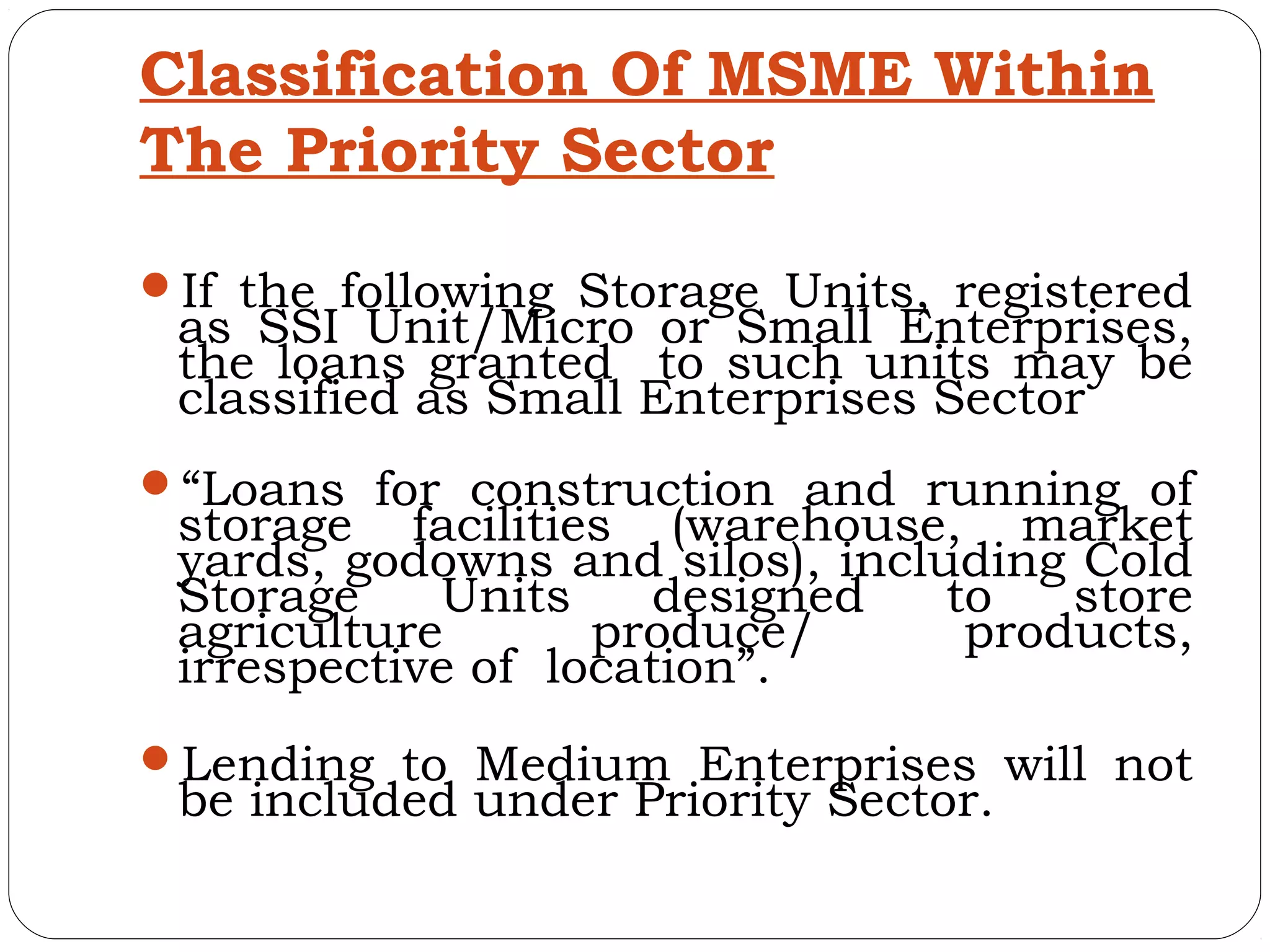 Classification Of MSME Within
The Priority Sector

If the following Storage Units, registered
 as SSI Unit/Micro or Small Enterprises,
 the loans granted to such units may be
 classified as Small Enterprises Sector
“Loans for construction and running of
 storage facilities (warehouse, market
 yards, godowns and silos), including Cold
 Storage    Units     designed   to   store
 agriculture       produce/       products,
 irrespective of location”.
Lending to Medium Enterprises will not
 be included under Priority Sector.
 