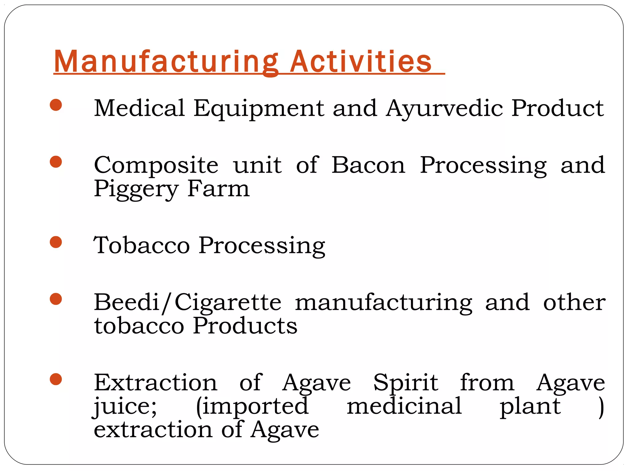 Manufacturing Activities
   Medical Equipment and Ayurvedic Product

   Composite unit of Bacon Processing and
    Piggery Farm

   Tobacco Processing

   Beedi/Cigarette manufacturing and other
    tobacco Products

   Extraction of Agave Spirit from Agave
    juice;   (imported  medicinal plant )
    extraction of Agave
 