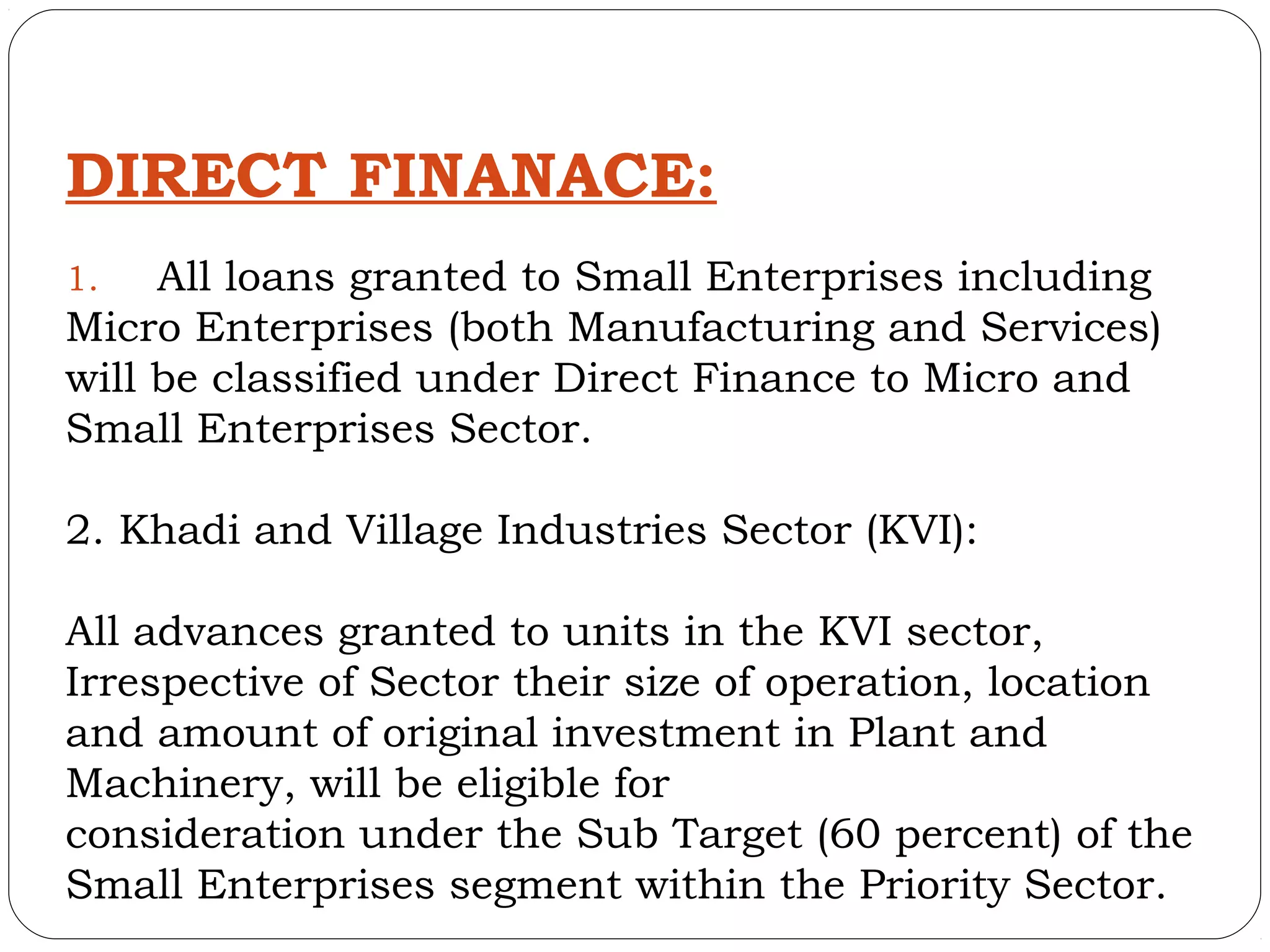 DIRECT FINANACE:
1.   All loans granted to Small Enterprises including
Micro Enterprises (both Manufacturing and Services)
will be classified under Direct Finance to Micro and
Small Enterprises Sector.

2. Khadi and Village Industries Sector (KVI):

All advances granted to units in the KVI sector,
Irrespective of Sector their size of operation, location
and amount of original investment in Plant and
Machinery, will be eligible for
consideration under the Sub Target (60 percent) of the
Small Enterprises segment within the Priority Sector.
 