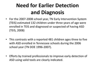 Need for Earlier Detection 
             and Diagnosis
• For the 2007‐2008 school year, TN Early Intervention System 
  (TEIS) estimated 132 children under three years of age were 
  enrolled in TEIS and diagnosed or suspected of having ASD 
  (TEIS, 2008)  

• This contrasts with a reported 481 children ages three to five 
  with ASD enrolled in Tennessee schools during the 2006 
  school year (TN DOE 1996‐2007).  

• Efforts by trained professionals to improve early detection of 
  ASD using valid tools are clearly indicated.
 