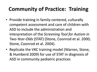 Community of Practice:  Training
• Provide training in family‐centered, culturally 
  competent assessment and care of children with 
  ASD to include the administration and 
  interpretation of the Screening Tool for Autism in 
  Two‐Year‐Olds (STAT) (Stone, Coonrod et al. 2000; 
  Stone, Coonrod et al. 2004). 
• Replicate the VKC training model (Warren, Stone, 
  & Humberd 2009) for use of STAT in diagnosis of 
  ASD in community pediatric practices
 