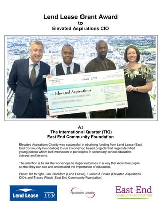 Lend Lease Grant Award
to
Elevated Aspirations CIO
At
The International Quarter (TIQ)
East End Community Foundation
Elevated Aspirations Charity was successful in obtaining funding from Lend Lease (East
End Community Foundation) to run 2 workshop based projects that target identified
young people whom lack motivation to participate in secondary school education,
classes and lessons.
The intention is to link the workshops to larger outcomes in a way that motivates pupils
so that they can see and understand the importance of education.
Photo: left to right - Ian Crockford (Lend Lease), Tuaneri & Shaka (Elevated Aspirations
CIO), and Tracey Walsh (East End Community Foundation)
 
