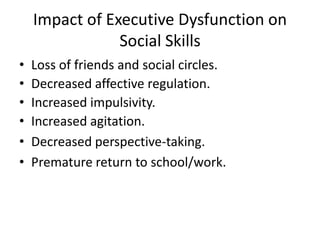 Impact of Executive Dysfunction on
Social Skills
• Loss of friends and social circles.
• Decreased affective regulation.
• Increased impulsivity.
• Increased agitation.
• Decreased perspective-taking.
• Premature return to school/work.
 