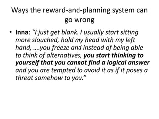 Ways the reward-and-planning system can
go wrong
• Inna: “I just get blank. I usually start sitting
more slouched, hold my head with my left
hand, ….you freeze and instead of being able
to think of alternatives, you start thinking to
yourself that you cannot find a logical answer
and you are tempted to avoid it as if it poses a
threat somehow to you.”
 