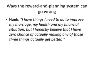 Ways the reward-and-planning system can
go wrong
• Hank: “I have things I need to do to improve
my marriage, my health and my financial
situation, but I honestly believe that I have
zero chance of actually making any of those
three things actually get better. ”
 