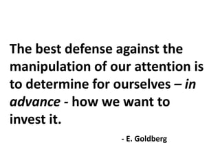The best defense against the
manipulation of our attention is
to determine for ourselves – in
advance - how we want to
invest it.
- E. Goldberg
 