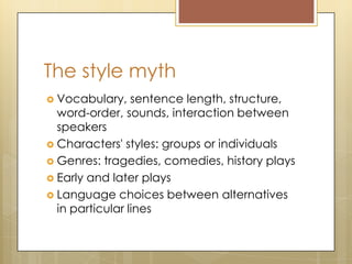 The style myth
 Vocabulary, sentence length, structure,
word-order, sounds, interaction between
speakers
 Characters' styles: groups or individuals
 Genres: tragedies, comedies, history plays
 Early and later plays
 Language choices between alternatives
in particular lines
 
