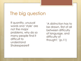 The big question
If quantity, unusual
words and ‘style’ are
not the major
problems, why do so
many people find it
difficult to
understand
Shakespeare?
‘A distinction has to
be drawn, first of all
between difficulty
of language, and
difficulty of
thought.’ (p.11)
 