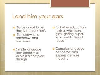 Lend him your ears
 ‘To be or not to be,
that is the question’.
 ‘Tomorrow, and
tomorrow, and
tomorrow.’
 Simple language
can sometimes
express a complex
though.
 ‘a lily-livered, action-
taking, whoreson,
glass-gazing, super-
serviceable, finical
rogue’
 Complex language
can sometimes
express a simple
thought.
 
