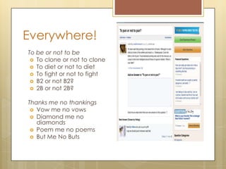 Everywhere!
To be or not to be
 To clone or not to clone
 To diet or not to diet
 To fight or not to fight
 B2 or not B2?
 2B or not 2B?
Thanks me no thankings
 Vow me no vows
 Diamond me no
diamonds
 Poem me no poems
 But Me No Buts
 