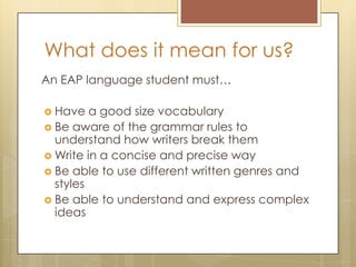 What does it mean for us?
An EAP language student must…
 Have a good size vocabulary
 Be aware of the grammar rules to
understand how writers break them
 Write in a concise and precise way
 Be able to use different written genres and
styles
 Be able to understand and express complex
ideas
 