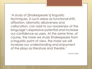 ‘A study of [Shakespeare’s] linguistic
techniques, in such areas as functional shift,
affixation, idiomatic allusiveness and
collocation, can add to our awareness of the
language’s expressive potential and increase
our confidence as users. At the same time, of
course, the more we study Shakespeare from
a linguistic point of view, the more we will
increase our understanding and enjoyment
of the plays as literature and theatre.’
(Crystal, 2003)
 
