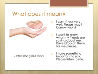 What does it mean?
Lend me your ears.
a. I can’t hear very
well. Please may I
borrow yours?
b. I want to know
what my friends are
saying about me.
Eavesdrop on them
for me please.
c. I have something
important to say.
Please listen to me.
 