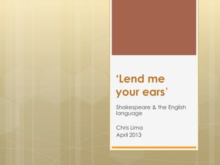 ‘Lend me
your ears’
Shakespeare & the English
language
Chris Lima
April 2013
 