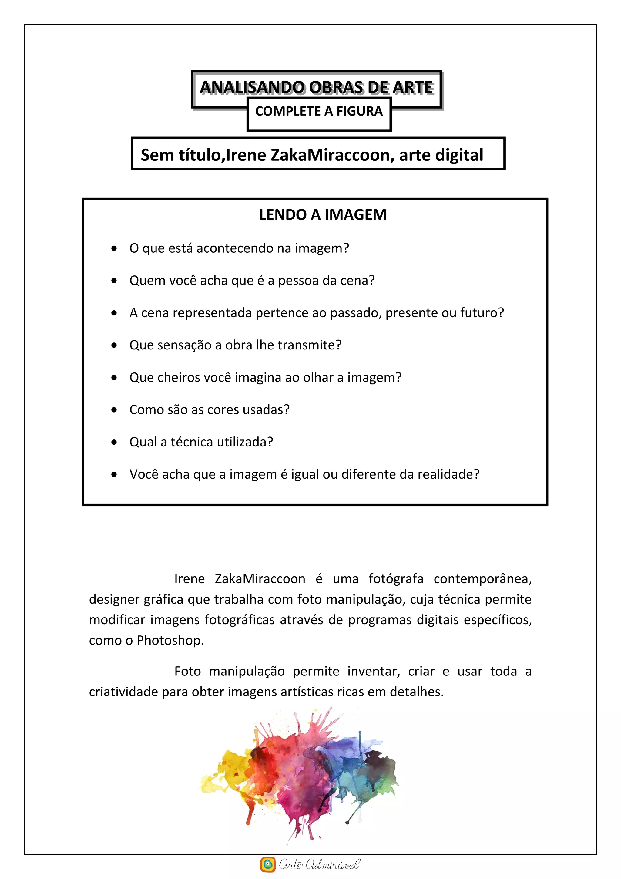 Irene ZakaMiraccoon é uma fotógrafa contemporânea,
designer gráfica que trabalha com foto manipulação, cuja técnica permite
modificar imagens fotográficas através de programas digitais específicos,
como o Photoshop.
Foto manipulação permite inventar, criar e usar toda a
criatividade para obter imagens artísticas ricas em detalhes.
Sem título,Irene ZakaMiraccoon, arte digital
LENDO A IMAGEM
• O que está acontecendo na imagem?
• Quem você acha que é a pessoa da cena?
• A cena representada pertence ao passado, presente ou futuro?
• Que sensação a obra lhe transmite?
• Que cheiros você imagina ao olhar a imagem?
• Como são as cores usadas?
• Qual a técnica utilizada?
• Você acha que a imagem é igual ou diferente da realidade?
• Que nome você daria à obra?
ANALISANDO OBRAS DE ARTEANALISANDO OBRAS DE ARTE
COMPLETE A FIGURA
 