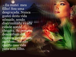 - Eu matei  meu filho! Sou uma desgraçada. Nunca gostei desta vida nômade, sendo discriminada a cada cidade aonde chegava. As pessoas desconfiam dos ciganos, perseguem, agridem...Eu não queria essa vida para meu filho. 