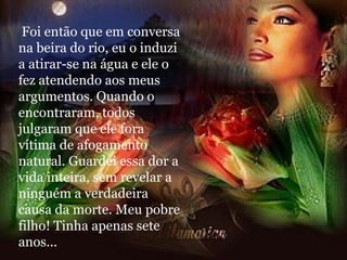 Foi então que em conversa na beira do rio, eu o induzi a atirar-se na água e ele o fez atendendo aos meus argumentos. Quando o encontraram, todos julgaram que ele fora vítima de afogamento natural. Guardei essa dor a vida inteira, sem revelar a ninguém a verdadeira causa da morte. Meu pobre filho! Tinha apenas sete anos... 