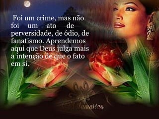 Foi um crime, mas não foi  um  ato  de perversidade, de ódio, de fanatismo. Aprendemos aqui que Deus julga mais a intenção de que o fato em si. 
