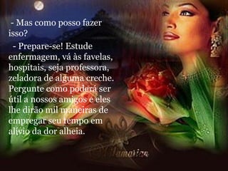 - Mas como posso fazer isso? - Prepare-se! Estude enfermagem, vá às favelas, hospitais, seja professora, zeladora de alguma creche. Pergunte como poderá ser útil a nossos amigos e eles lhe dirão mil maneiras de empregar seu tempo em alívio da dor alheia. 