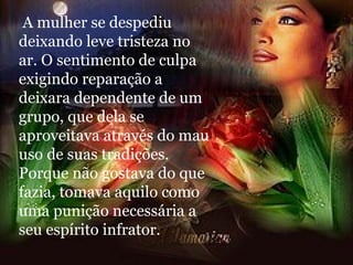 A mulher se despediu deixando leve tristeza no ar. O sentimento de culpa exigindo reparação a deixara dependente de um grupo, que dela se aproveitava através do mau uso de suas tradições. Porque não gostava do que fazia, tomava aquilo como uma punição necessária a seu espírito infrator. 