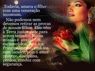 Todavia, amava o filho com uma veneração incomum. Não podemos nem devemos retirar as provas de nossos filhos. Eles vêm à Terra justamente para serem testados.Nossa missão é  auxiliá-los, esclarecê-los, amá-los. Principalmente, amá-los com lucidez, pois o amor protege, disciplina, perdoa, conduz com segurança. 