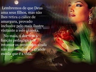 Lembremos de que Deus ama seus filhos, mas não lhes retira o cálice de amargura, provado inclusive pelo mais ilustre visitante a este planeta. No mais, a dor tem a função pedagógica de retomar os conteúdos ainda não assimilados, na grande escola que é a vida. 