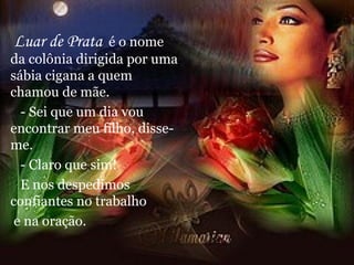 Luar de Prata   é o nome da colônia dirigida por uma sábia cigana a quem chamou de mãe. - Sei que um dia vou encontrar meu filho, disse-me. - Claro que sim! E nos despedimos confiantes no trabalho e na oração. 