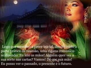 Logo que terminei a prece inicial, dando início à parte prática da reunião, uma cigana comunica-se dizendo: Eu leio as mãos! Alguém quer ver a sua sorte nas cartas? Vamos! Dê-me sua mão! Eu posso ver o passado, o presente e o futuro. 