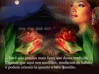 - Você não precisa mais fazer uso dessa tradição. Ciganas que aqui nos auxiliam, mudaram de hábito e podem orientá-la quanto a esta questão. 