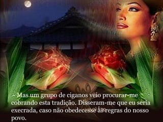 - Mas um grupo de ciganos veio procurar-me cobrando esta tradição. Disseram-me que eu seria execrada, caso não obedecesse às regras do nosso povo. 