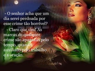 - O senhor acha que um dia serei perdoada por esse crime tão horrível? - Claro que sim! As marcas de qualquer crime são apagadas pelo tempo, quando auxiliado pelo trabalho e a oração. 