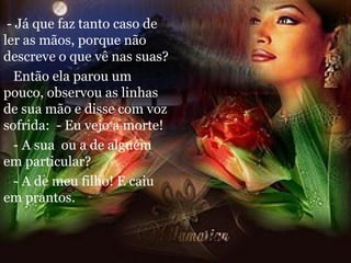 - Já que faz tanto caso de ler as mãos, porque não descreve o que vê nas suas? Então ela parou um pouco, observou as linhas de sua mão e disse com voz sofrida:  - Eu vejo a morte! - A sua  ou a de alguém em particular? - A de meu filho! E caiu em prantos. 