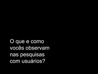 O que e como
vocês observam
nas pesquisas
com usuários?

 