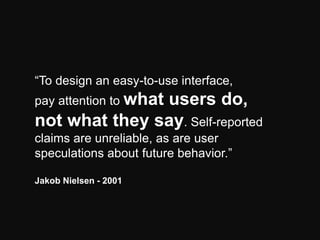 “To design an easy-to-use interface,
pay attention to what

users do,
not what they say. Self-reported
claims are unreliable, as are user
speculations about future behavior.”
Jakob Nielsen - 2001

 