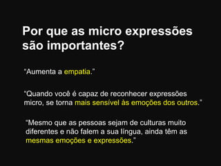 Por que as micro expressões
são importantes?
“Aumenta a empatia.”

“Quando você é capaz de reconhecer expressões
micro, se torna mais sensível às emoções dos outros.”
“Mesmo que as pessoas sejam de culturas muito
diferentes e não falem a sua língua, ainda têm as
mesmas emoções e expressões.”

 