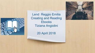 Lend Reggio Emilia
Creating and Reading
Ebooks
Tiziana Angiolini
20 April 2018
 