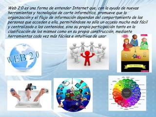 Web 2.0 es una forma de entender Internet que, con la ayuda de nuevas herramientas y tecnologías de corte informático, promueve que la organización y el flujo de información dependan del comportamiento de las personas que acceden a ella, permitiéndose no sólo un acceso mucho más fácil y centralizado a los contenidos, sino su propia participación tanto en la clasificación de los mismos como en su propia construcción, mediante herramientas cada vez más fáciles e intuitivas de usar