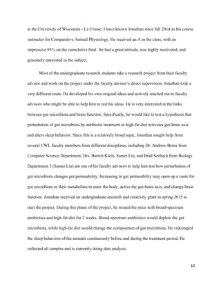 at the University of Wisconsin ­ La Crosse. I have known Jonathan since fall 2014 as his course 
instructor for Comparative Animal Physiology. He received an A in the class, with an 
impressive 95% on the cumulative final. He had a great attitude, was highly motivated, and 
genuinely interested in the subject. 
Most of the undergraduate research students take a research project from their faculty 
advisor and work on the project under the faculty advisor’s direct supervision. Jonathan took a 
very different route. He developed his own original ideas and actively reached out to faculty 
advisors who might be able to help him to test his ideas. He is very interested in the links 
between gut microbiota and brain function. Specifically, he would like to test a hypothesis that 
perturbation of gut microbiota by antibiotic treatment or high­fat diet activates gut­brain axis 
and alters sleep behavior. Since this is a relatively broad topic, Jonathan sought help from 
several UWL faculty members from different disciplines, including Dr. Andrew Berns from 
Computer Science Department, Drs. Barrett Klein, Sumei Liu, and Brad Seebach from Biology 
Department. I (Sumei Liu) am one of his faculty advisors to help him test how perturbation of 
gut microbiota changes gut permeability. Increasing in gut permeability may open up a route for 
gut microbiota or their metabolites to enter the body, active the gut­brain axis, and change brain 
function. Jonathan received an undergraduate research and creativity grant in spring 2015 to 
start the project. During this phase of the project, he treated the mice with broad­spectrum 
antibiotics and high­fat diet for 2 weeks. Broad­spectrum antibiotics would deplete the gut 
microbiota, while high­fat diet would change the composition of gut microbiota. He videotaped 
the sleep behaviors of the animals continuously before and during the treatment period. He 
collected all samples and is currently doing data analysis. 
10
 