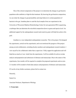 One of the critical components of the project is to determine the changes in gut bacteria 
population after antibiotic or high­fat diet treatment. By knowing the gut bacteria composition, 
we can relate the changes in gut permeability and sleep behavior to certain population of 
bacteria in the gut. Jonathan plans to send the fecal samples from our experiment to the 
University of Wisconsin­Madison Biotechnology Center for next­generation DNA sequencing, 
a technique that can determine the microbial composition down to genus and species level. An 
additional support by the undergraduate research and creativity grant will help him achieve this 
goal. 
Jonathan is a very independent undergraduate researcher. This is his project. He designed 
the experiments, carried out the experiments, and even monitored the progress of the project 
among several collaborators, including faculty members and undergraduate research students. I 
view myself as his collaborator rather than a supervisor. I fully support his application and will 
help him as much as I can. Aside from the experiments, I will be available for advice on data 
analysis and preparation and submission of abstracts and manuscripts. Due to the nature of the 
experiments, four months will be required to complete the proposed experiments and an extra 
2­3 months will be needed to finish data analysis and preparation of abstracts and manuscripts. 
If I can be of any further assistance, please feel to contact me. 
Sincerely, 
Sumei Liu 
Associate Professor, Department of Biology 
3. Transcripts 
11
 
