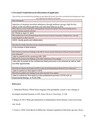 4. Previously Funded Research Information (if applicable) 
If you do have not received previous funding, you may delete this section. If you have received previous funding more than
once, duplicate this table for each project.
Title of Proposal: 
Induction of intestinal microbial imbalances through antibiotic gavage, high­fat diet: 
effects on the microbiota­gut­brain axis and sleep behavior in mice 
When did you receive funding for undergraduate research/creativity? How much funding did you
receive? Include semester and year. 
$1,778.00 on April 13, 2015 
Who funded your work (Undergraduate Research and Creativity Committee, College Deans, a faculty
research grant, or other source)? 
URCC, faculty grants and collaborators.  
 
Describe the results/outcomes of your research/creativity project? 
In the process of data analysis. 
 
Did /will you present your findings at the UW-La Crosse annual Celebration of Research and Creativity?
If so, what year? 
I plan to present at the upcoming UWL CRC. 
Did/will you present your findings at any other conferences? If so, explain. 
I also plan to present at the conferences listed previously in the proposal as well as seek 
out other opportunities. 
 
Did/will you submit a final report to UW-L’s ​Journal of Undergraduate Research​? If so, what year? 
I plan to submit our final report in 2016. 
Did/will you publish your findings in any other journals? If so, explain. 
I plan to submit our final report to a few professional journals in 2016 such as 
Experimental Biology, or PLOS ONE. 
 
References 
1. Alzheimer Disease: Whole­brain imaging of the glymphatic system–a new strategy to 
investigate amyloid clearance in AD. ​Nature Reviews Neurology.​ 9: 184. 
2. Bonaz, B. 2013. Brain­gut interactions in inflammatory bowel disease. ​Gastroenterology. 
144: 36­49. 
3. Cryan, J. 2010. From Bowel to Behaviour: Immune regulation of the brain–gut axis. ​Brain, 
15
 