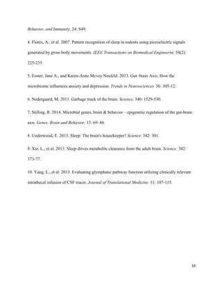 Behavior, and Immunity.​ 24: S49. 
4. Flores, A., et al. 2007. Pattern recognition of sleep in rodents using piezoelectric signals 
generated by gross body movements. ​IEEE Transactions on Biomedical Engineerin.​ 54(2): 
225­233. 
5. Foster, Jane A., and Karen­Anne Mcvey Neufeld. 2013. Gut–brain Axis: How the 
microbiome influences anxiety and depression. ​Trends in Neurosciences.​ 36: 305­12. 
6. Nedergaard, M. 2013. Garbage truck of the brain. ​Science,​ 340: 1529­530. 
7. Stilling, R. 2014. Microbial genes, brain & behavior – epigenetic regulation of the gut­brain 
axis. ​Genes, Brain and Behavior​. 13: 69–86. 
8. Underwood, E. 2013. Sleep: The brain's housekeeper? ​Science.​ 342: 301. 
9. Xie, L., et al. 2013. Sleep drives metabolite clearance from the adult brain. ​Science.​ 342: 
373­77. 
10. Yang, L., et al. 2013. Evaluating glymphatic pathway function utilizing clinically relevant 
intrathecal infusion of CSF tracer. ​Journal of Translational Medicine​. 11: 107­115. 
  
 
16
 