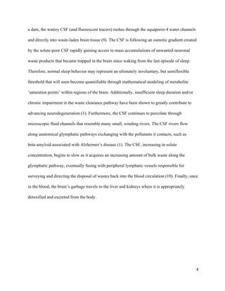 a dam, the watery CSF (and fluorescent tracers) rushes through the aquaporin­4 water channels 
and directly into waste­laden brain tissue (9). The CSF is following an osmotic gradient created 
by the solute­poor CSF rapidly gaining access to mass accumulations of unwanted neuronal 
waste products that became trapped in the brain since waking from the last episode of sleep. 
Therefore, normal sleep behavior may represent an ultimately involuntary, but semiflexible 
threshold that will soon become quantifiable through mathematical modeling of metabolite 
‘saturation points’ within regions of the brain. Additionally, insufficient sleep duration and/or 
chronic impairment in the waste clearance pathway have been shown to greatly contribute to 
advancing neurodegeneration (1). Furthermore, the CSF continues to percolate through 
microscopic fluid channels that resemble many small, winding rivers. The CSF rivers flow 
along anatomical glymphatic pathways exchanging with the pollutants it contacts, such as 
beta­amyloid associated with Alzheimer’s disease (1). The CSF, increasing in solute 
concentration, begins to slow as it acquires an increasing amount of bulk waste along the 
glymphatic pathway, eventually fusing with peripheral lymphatic vessels responsible for 
surveying and directing the disposal of wastes back into the blood circulation (10). Finally, once 
in the blood, the brain’s garbage travels to the liver and kidneys where it is appropriately 
detoxified and excreted from the body. 
 
 
 
 
4
 