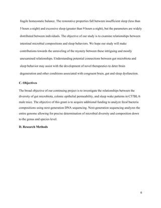fragile homeostatic balance. The restorative properties fall between insufficient sleep (less than 
5 hours a night) and excessive sleep (greater than 9 hours a night), but the parameters are widely 
distributed between individuals. The objective of our study is to examine relationships between 
intestinal microbial compositions and sleep behaviors. We hope our study will make 
contributions towards the unraveling of the mystery between these intriguing and mostly 
unexamined relationships. Understanding potential connections between gut microbiota and 
sleep behavior may assist with the development of novel therapeutics to deter brain 
degeneration and other conditions associated with congruent brain, gut and sleep dysfunction. 
C. Objectives 
The broad objective of our continuing project is to investigate the relationships between the 
diversity of gut microbiota, colonic epithelial permeability, and sleep wake patterns in C57BL/6 
male mice. The objective of this grant is to acquire additional funding to analyze fecal bacteria 
compositions using next­generation DNA sequencing. Next­generation sequencing analyzes the 
entire genome allowing for precise determination of microbial diversity and composition down 
to the genus and species level. 
D. Research Methods 
 
 
 
 
 
 
 
6
 