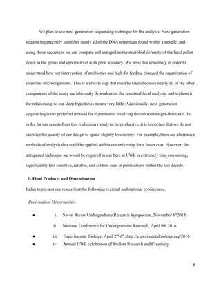 We plan to use next­generation sequencing technique for the analysis. Next­generation 
sequencing precisely identifies nearly all of the DNA sequences found within a sample; and 
using those sequences we can compare and extrapolate the microbial diversity of the fecal pellet 
down to the genus and species level with great accuracy. We need this sensitivity in order to 
understand how our intervention of antibiotics and high­fat feeding changed the organization of 
intestinal microorganisms. This is a crucial step that must be taken because nearly all of the other 
components of the study are inherently dependent on the results of fecal analysis, and without it 
the relationship to our sleep hypothesis means very little. Additionally, next­generation 
sequencing is the preferred method for experiments involving the microbiota­gut­brain axis. In 
order for our results from this preliminary study to be productive, it is important that we do not 
sacrifice the quality of our design to spend slightly less money. For example, there are alternative 
methods of analysis that could be applied within our university for a lesser cost. However, the 
antiquated technique we would be required to use here at UWL is extremely time consuming, 
significantly less sensitive, reliable, and seldom seen in publications within the last decade.  
E. Final Products and Dissemination 
I plan to present our research at the following regional and national conferences. 
 Presentation Opportunities 
●                          ​i.​         ​Seven Rivers Undergraduate Research Symposium, November 6​th​
2015. 
                       ​ii.​         ​National Conference for Undergraduate Research, April 9th 2016. 
●                       ​iii.​         ​Experimental Biology, April 2​nd​
­6​th​
, http://experimentalbiology.org/2016 
●                       ​iv.​         ​Annual UWL celebration of Student Research and Creativity 
 
8
 