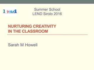 NURTURING CREATIVITY
IN THE CLASSROOM
Sarah M Howell
Summer School
LEND Sirolo 2016
 