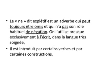 • Le « ne » dit explétif est un adverbe qui peut
toujours être omis et qui n’a pas son rôle
habituel de négation. On l’utilise presque
exclusivement à l’écrit, dans la langue très
soignée.
• Il est introduit par certains verbes et par
certaines constructions.