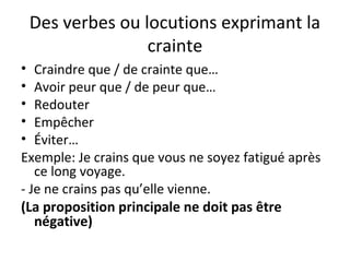 Des verbes ou locutions exprimant la
crainte
• Craindre que / de crainte que…
• Avoir peur que / de peur que…
• Redouter
• Empêcher
• Éviter…
Exemple: Je crains que vous ne soyez fatigué après
ce long voyage.
- Je ne crains pas qu’elle vienne.
(La proposition principale ne doit pas être
négative)