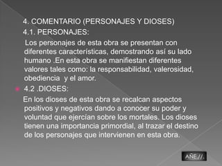     4. COMENTARIO (PERSONAJES Y DIOSES)4.1. PERSONAJES:      Los personajes de esta obra se presentan con diferentes características, demostrando así su lado humano .En esta obra se manifiestan diferentes  valores tales como: la responsabilidad, valerosidad, obediencia  y el amor.  4.2 .DIOSES:   En los dioses de esta obra se recalcan aspectos positivos y negativos dando a conocer su poder y  voluntad que ejercían sobre los mortales. Los dioses tienen una importancia primordial, al trazar el destino de los personajes que intervienen en esta obra.AÑE.//.