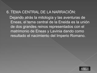 6. TEMA CENTRAL DE LA NARRACIÓN:   Dejando atrás la mitología y las aventuras de Eneas, el tema central de la Eneida es la unión de dos grandes reinos representados con el matrimonio de Eneas y Lavinia dando como resultado el nacimiento del Imperio Romano.AÑE.//.